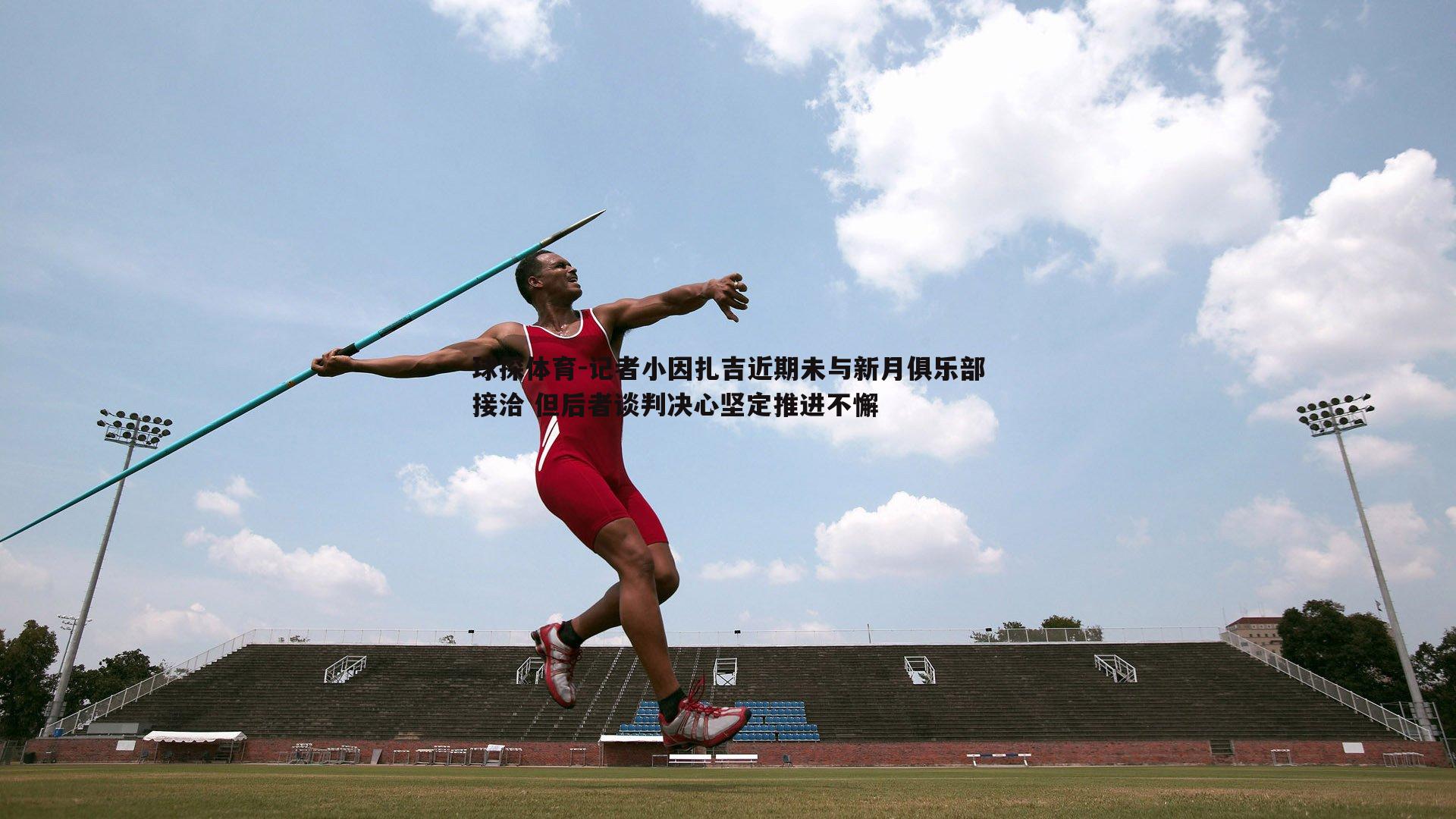 记者小因扎吉近期未与新月俱乐部接洽 但后者谈判决心坚定推进不懈